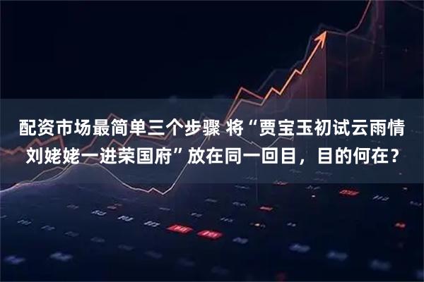 配资市场最简单三个步骤 将“贾宝玉初试云雨情　刘姥姥一进荣国府”放在同一回目，目的何在？