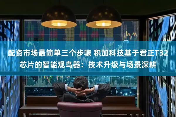 配资市场最简单三个步骤 积加科技基于君正T32芯片的智能观鸟器：技术升级与场景深耕