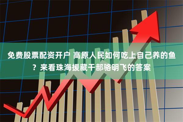 免费股票配资开户 高原人民如何吃上自己养的鱼？来看珠海援藏干部骆明飞的答案