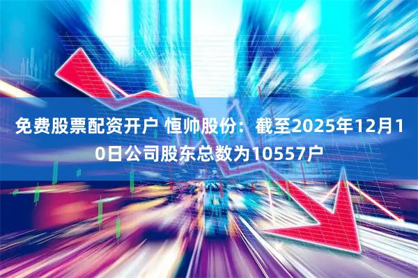 免费股票配资开户 恒帅股份：截至2025年12月10日公司股东总数为10557户