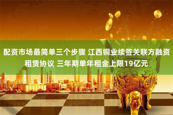 配资市场最简单三个步骤 江西铜业续签关联方融资租赁协议 三年期单年租金上限19亿元