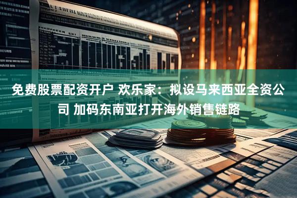免费股票配资开户 欢乐家：拟设马来西亚全资公司 加码东南亚打开海外销售链路