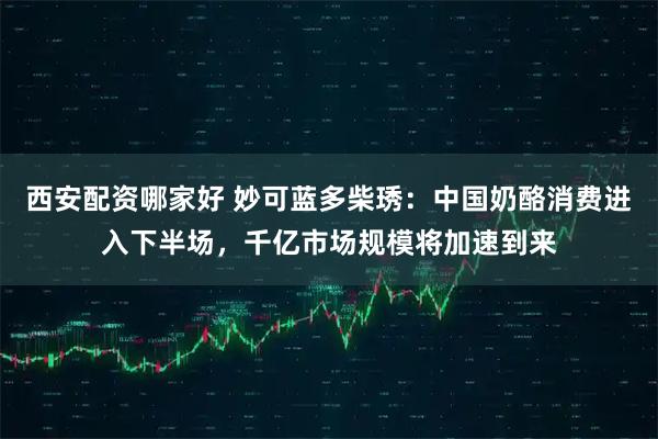 西安配资哪家好 妙可蓝多柴琇：中国奶酪消费进入下半场，千亿市场规模将加速到来