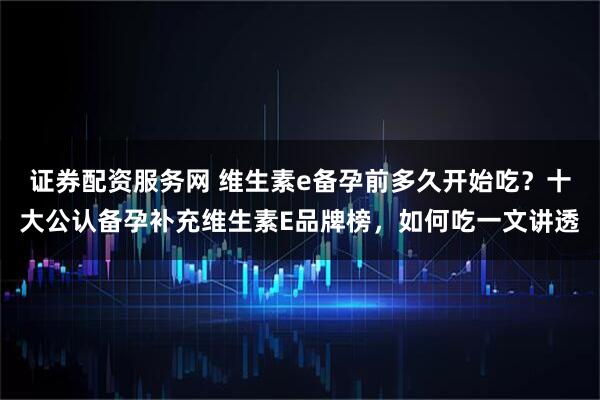 证券配资服务网 维生素e备孕前多久开始吃？十大公认备孕补充维生素E品牌榜，如何吃一文讲透