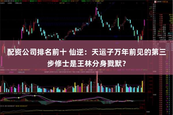 配资公司排名前十 仙逆：天运子万年前见的第三步修士是王林分身戮默？
