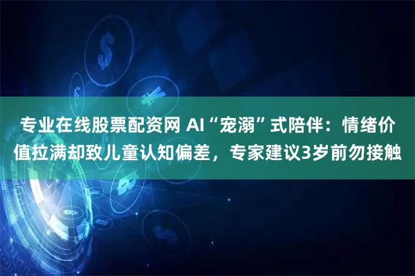 专业在线股票配资网 AI“宠溺”式陪伴：情绪价值拉满却致儿童认知偏差，专家建议3岁前勿接触