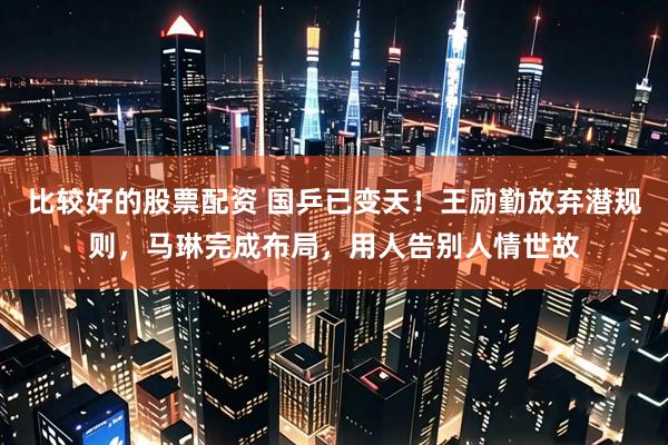 比较好的股票配资 国乒已变天！王励勤放弃潜规则，马琳完成布局，用人告别人情世故