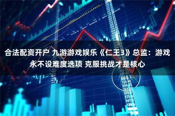 合法配资开户 九游游戏娱乐《仁王3》总监：游戏永不设难度选项 克服挑战才是核心