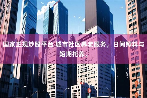国家正规炒股平台 城市社区养老服务，日间照料与短期托养。