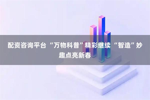 配资咨询平台 “万物科普”精彩继续 “智造”妙趣点亮新春
