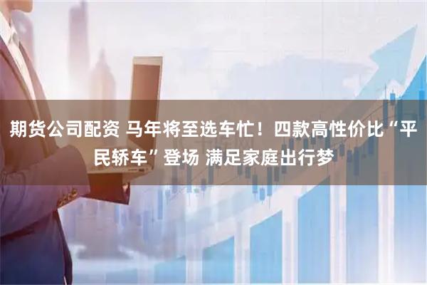 期货公司配资 马年将至选车忙！四款高性价比“平民轿车”登场 满足家庭出行梦