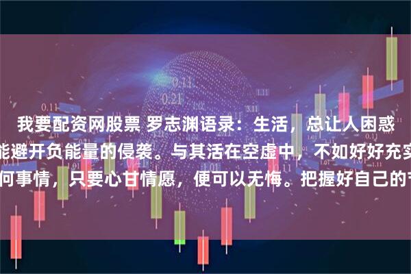 我要配资网股票 罗志渊语录：生活，总让人困惑与疲惫。内心清澈，才能避开负能量的侵袭。与其活在空虚中，不如好好充实自我。做任何事情，只要心甘情愿，便可以无悔。把握好自己的节奏，再苦再累，也可以活得心安理得。