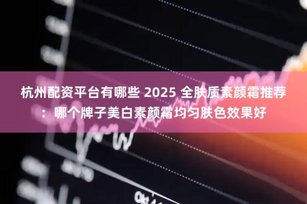 杭州配资平台有哪些 2025 全肤质素颜霜推荐：哪个牌子美白素颜霜均匀肤色效果好