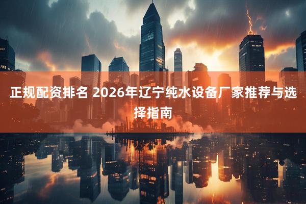 正规配资排名 2026年辽宁纯水设备厂家推荐与选择指南