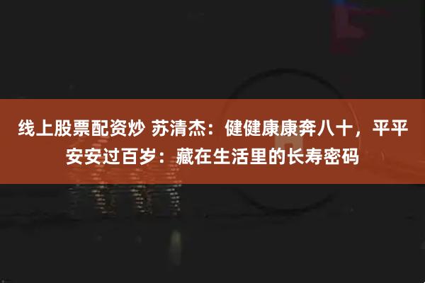 线上股票配资炒 苏清杰:健健康康奔八十,平平安安过百岁:藏在生活里的长寿密码