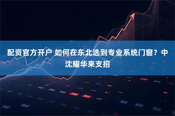 配资官方开户 如何在东北选到专业系统门窗？中沈耀华来支招