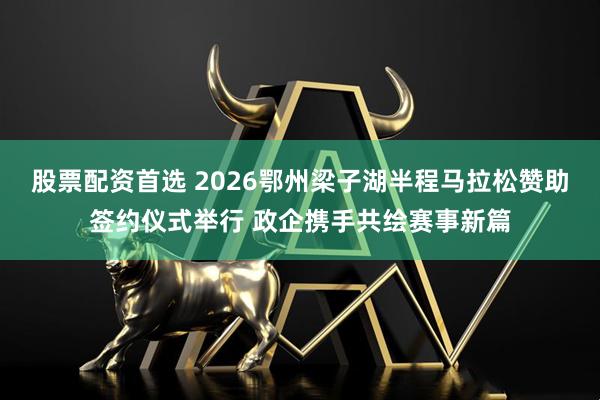 股票配资首选 2026鄂州梁子湖半程马拉松赞助签约仪式举行 政企携手共绘赛事新篇