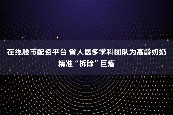 在线股市配资平台 省人医多学科团队为高龄奶奶精准“拆除”巨瘤