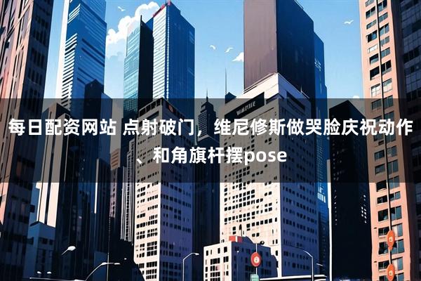 每日配资网站 点射破门，维尼修斯做哭脸庆祝动作、和角旗杆摆pose