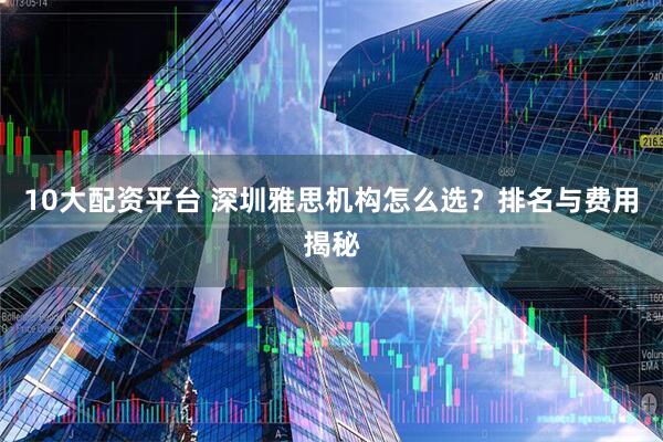 10大配资平台 深圳雅思机构怎么选?排名与费用揭秘