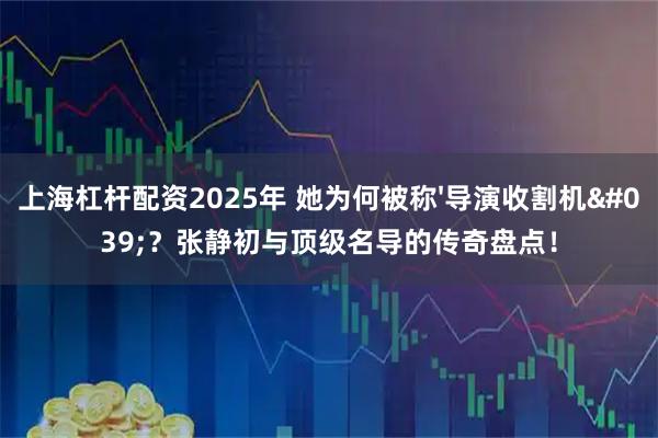 上海杠杆配资2025年 她为何被称'导演收割机'？张静初与顶级名导的传奇盘点！