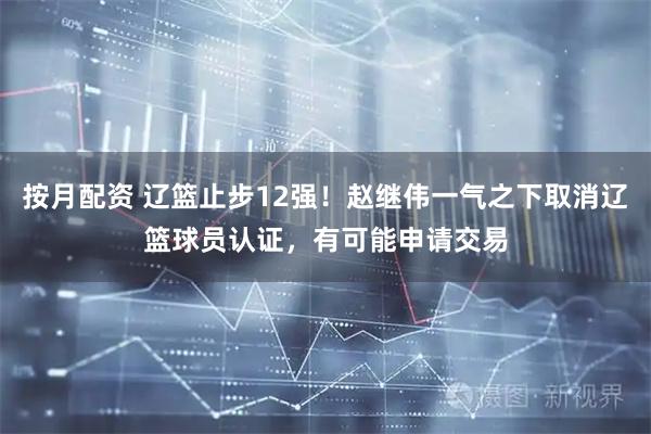 按月配资 辽篮止步12强！赵继伟一气之下取消辽篮球员认证，有可能申请交易