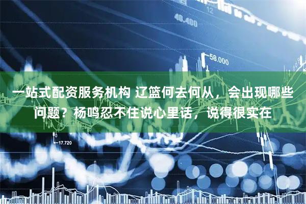 一站式配资服务机构 辽篮何去何从，会出现哪些问题？杨鸣忍不住说心里话，说得很实在