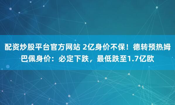 配资炒股平台官方网站 2亿身价不保！德转预热姆巴佩身价：必定下跌，最低跌至1.7亿欧