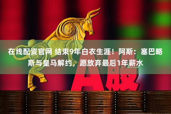 在线配资官网 结束9年白衣生涯！阿斯：塞巴略斯与皇马解约，愿放弃最后1年薪水
