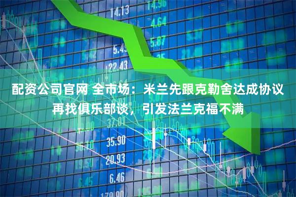 配资公司官网 全市场：米兰先跟克勒舍达成协议再找俱乐部谈，引发法兰克福不满
