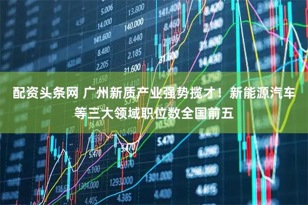 配资头条网 广州新质产业强势揽才!新能源汽车等三大领域职位数全国前五