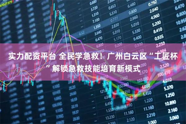 实力配资平台 全民学急救!广州白云区“工匠杯”解锁急救技能培育新模式