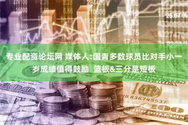 专业配资论坛网 媒体人:国青多数球员比对手小一岁成绩值得鼓励  篮板&三分是短板