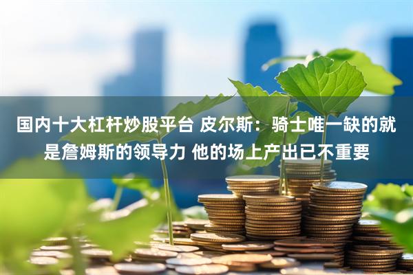 国内十大杠杆炒股平台 皮尔斯：骑士唯一缺的就是詹姆斯的领导力 他的场上产出已不重要