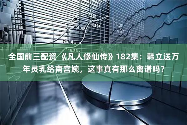 全国前三配资 《凡人修仙传》182集：韩立送万年灵乳给南宫婉，这事真有那么离谱吗？