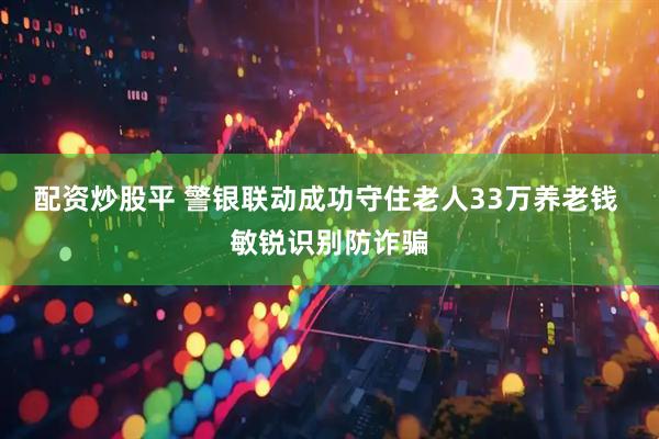配资炒股平 警银联动成功守住老人33万养老钱 敏锐识别防诈骗