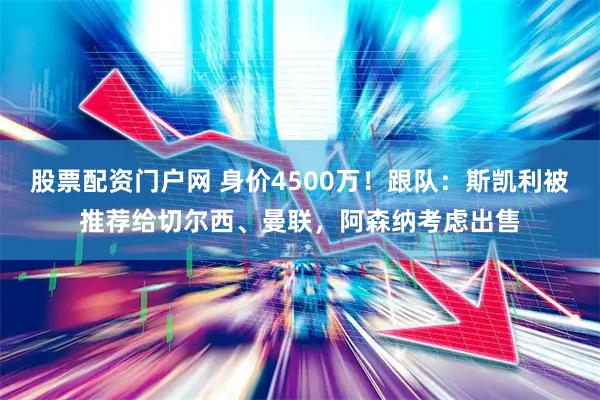 股票配资门户网 身价4500万！跟队：斯凯利被推荐给切尔西、曼联，阿森纳考虑出售