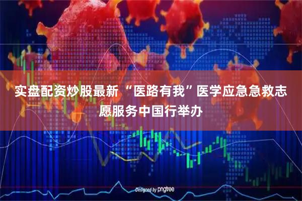 实盘配资炒股最新 “医路有我”医学应急急救志愿服务中国行举办