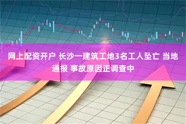 网上配资开户 长沙一建筑工地3名工人坠亡 当地通报 事故原因正调查中